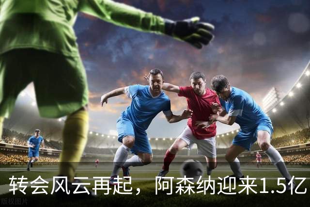 转会风云再起，阿森纳迎来1.5亿巨星加盟良机